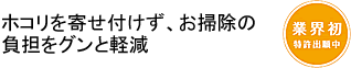 ホコリを寄せ付けず、お掃除の負担をグンと軽減